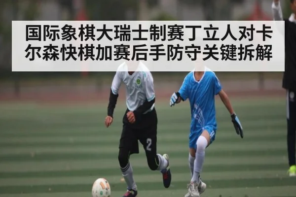 国际象棋大瑞士制赛丁立人对卡尔森快棋加赛后手防守关键拆解